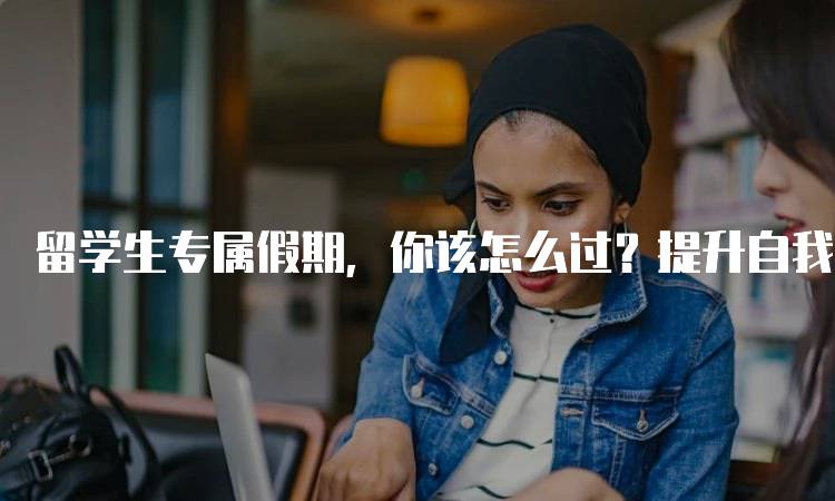 留学生专属假期，你该怎么过？提升自我的方法-留学谷