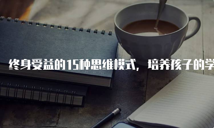 终身受益的15种思维模式，培养孩子的学习能力-留学谷