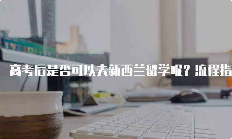 高考后是否可以去新西兰留学呢？流程指南-留学谷