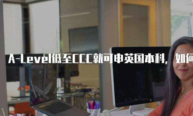 A-Level低至CCC就可申英国本科，如何准备申请材料-留学谷