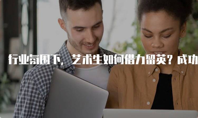 行业氛围下，艺术生如何借力留英？成功案例分享-留学谷