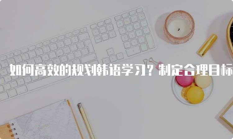 如何高效的规划韩语学习？制定合理目标-留学谷