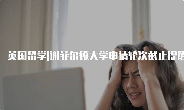 英国留学|谢菲尔德大学申请轮次截止提醒：如何把握时间-留学谷