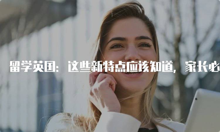 留学英国：这些新特点应该知道，家长必看指南-留学谷