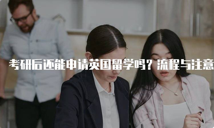 考研后还能申请英国留学吗？流程与注意事项-留学谷