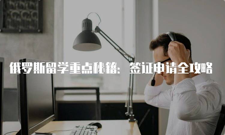 俄罗斯留学重点秘籍：签证申请全攻略-留学谷