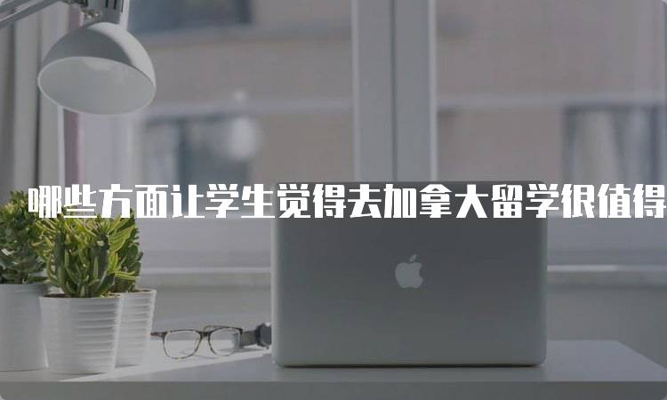 哪些方面让学生觉得去加拿大留学很值得呢？全面解析-留学谷