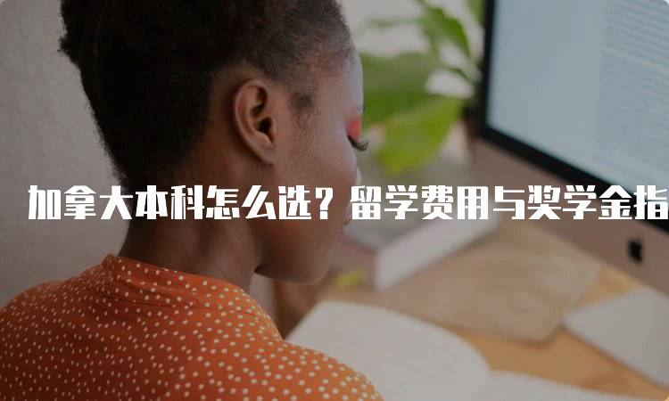 加拿大本科怎么选？留学费用与奖学金指南-留学谷