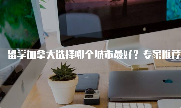 留学加拿大选择哪个城市最好？专家推荐的城市-留学谷