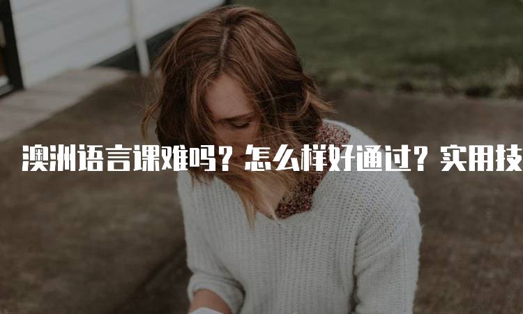 澳洲语言课难吗？怎么样好通过？实用技巧解析-留学谷