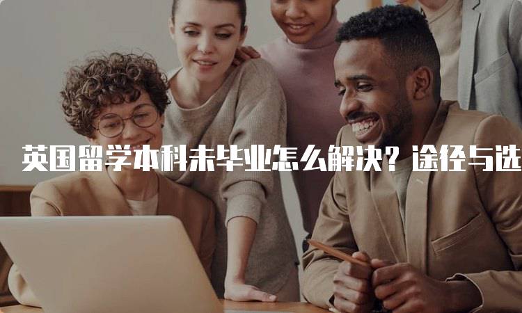 英国留学本科未毕业怎么解决？途径与选择分析-留学谷