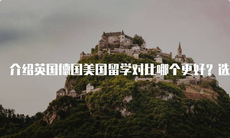 介绍英国德国美国留学对比哪个更好？选择适合自己的留学目的地-留学谷