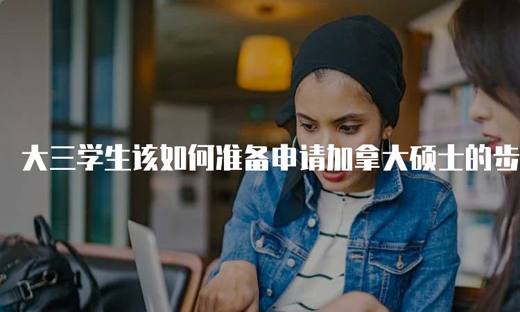 大三学生该如何准备申请加拿大硕士的步骤解析-留学谷