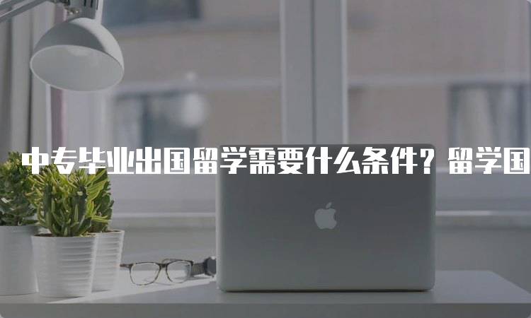 中专毕业出国留学需要什么条件？留学国家选择指南-留学谷