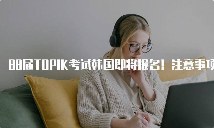 88届TOPIK考试韩国即将报名！注意事项一览-留学谷