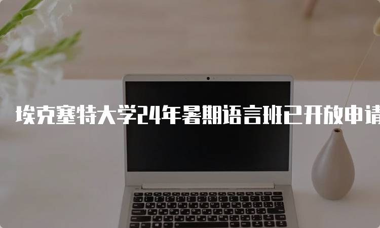 埃克塞特大学24年暑期语言班已开放申请，适合哪些学生？-留学谷