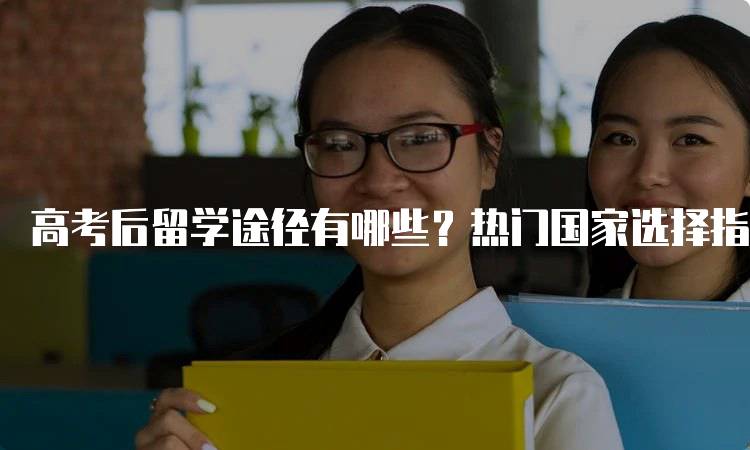 高考后留学途径有哪些？热门国家选择指南-留学谷