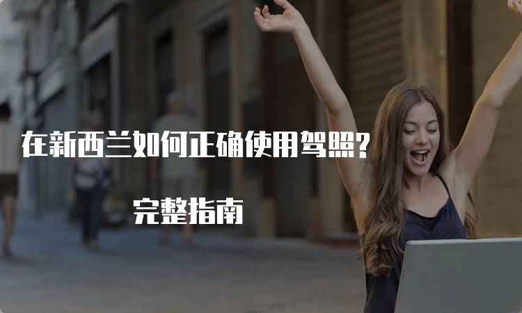 在新西兰如何正确使用驾照? 完整指南-留学谷