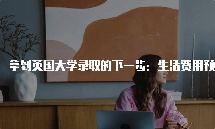 拿到英国大学录取的下一步：生活费用预算指南-留学谷