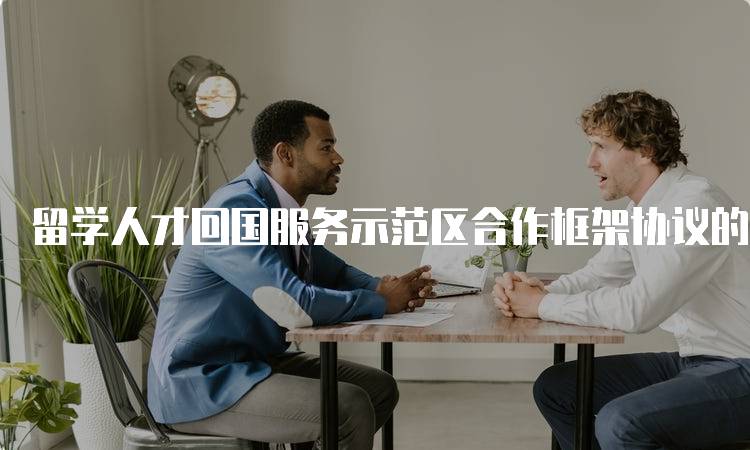 留学人才回国服务示范区合作框架协议的意义-留学谷