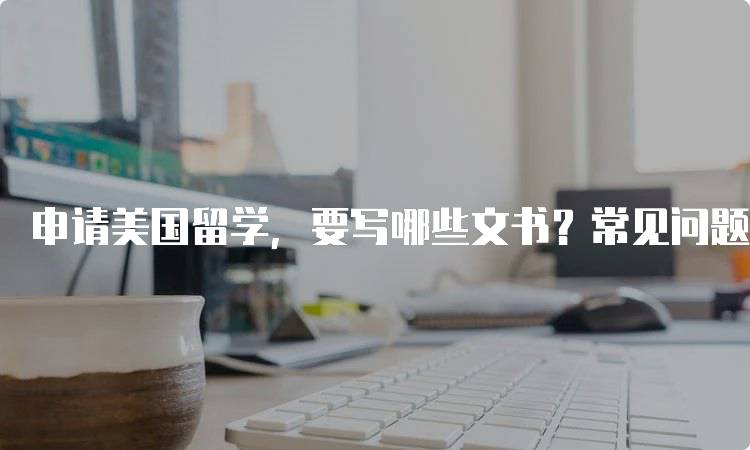 申请美国留学，要写哪些文书？常见问题解答-留学谷