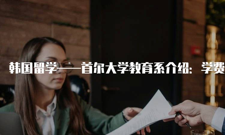 韩国留学——首尔大学教育系介绍：学费与奖学金-留学谷