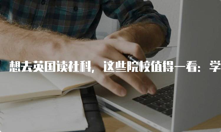 想去英国读社科，这些院校值得一看：学费与生活成本对比-留学谷