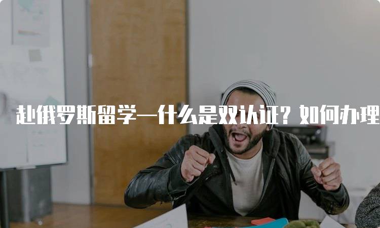 赴俄罗斯留学—什么是双认证？如何办理双认证的步骤解析-留学谷