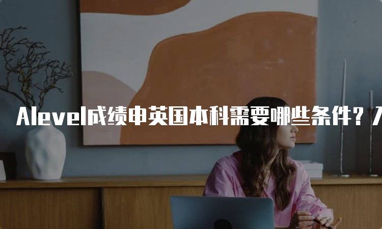 Alevel成绩申英国本科需要哪些条件？入学指南-留学谷