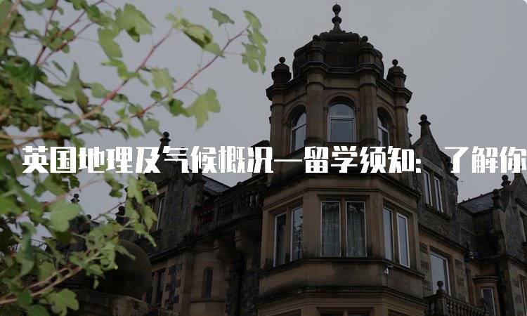 英国地理及气候概况—留学须知：了解你的学习目的地-留学谷