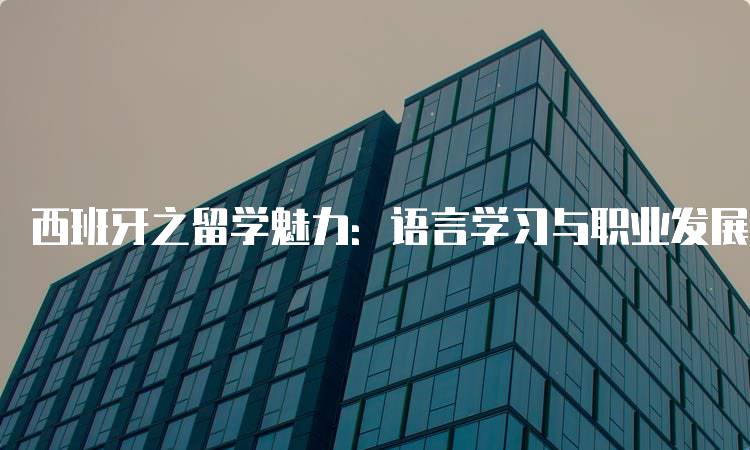 西班牙之留学魅力：语言学习与职业发展的最佳选择-留学谷