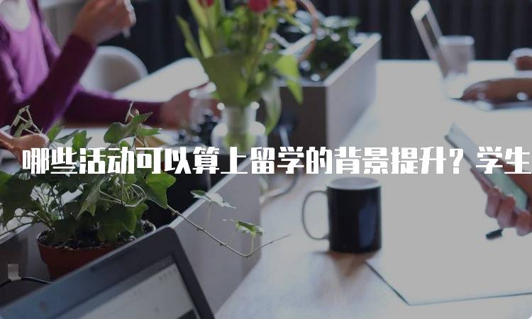 哪些活动可以算上留学的背景提升？学生指南-留学谷