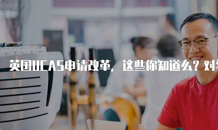 英国UCAS申请改革，这些你知道么？对学生的意义-留学谷