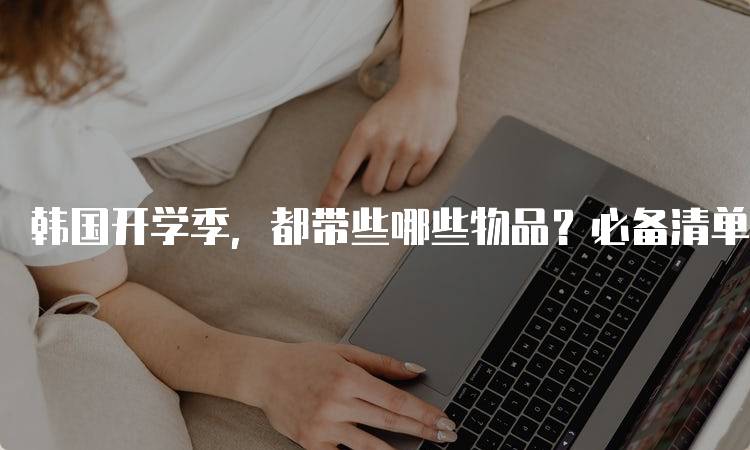 韩国开学季，都带些哪些物品？必备清单-留学谷