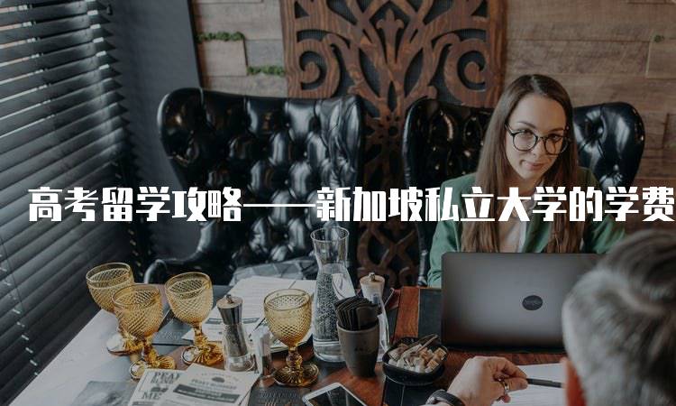 高考留学攻略——新加坡私立大学的学费与生活成本-留学谷