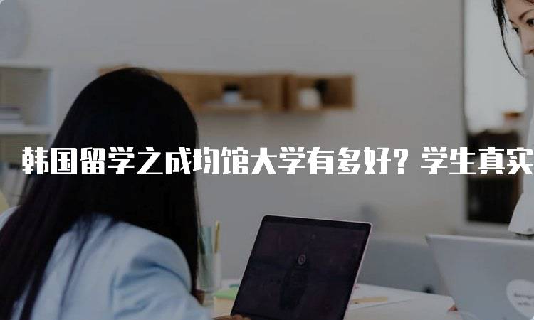 韩国留学之成均馆大学有多好？学生真实反馈-留学谷