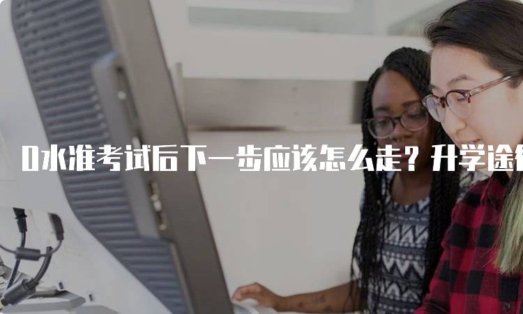 O水准考试后下一步应该怎么走？升学途径解析-留学谷