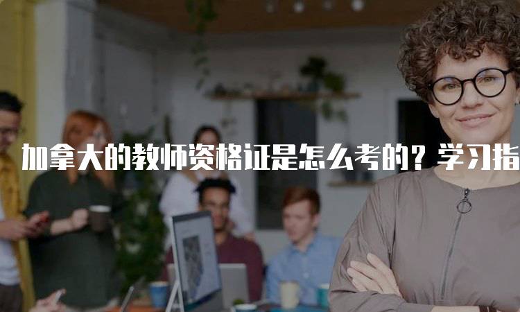 加拿大的教师资格证是怎么考的？学习指南-留学谷