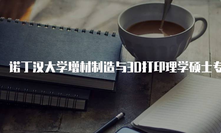 诺丁汉大学增材制造与3D打印理学硕士专业介绍与就业前景-留学谷