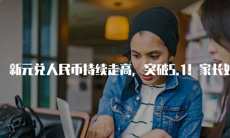 新元兑人民币持续走高，突破5.1！家长如何应对汇率变化-留学谷