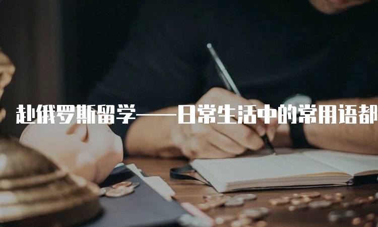 赴俄罗斯留学——日常生活中的常用语都有哪些实用指南-留学谷