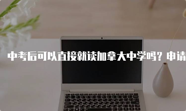 中考后可以直接就读加拿大中学吗？申请流程解析-留学谷