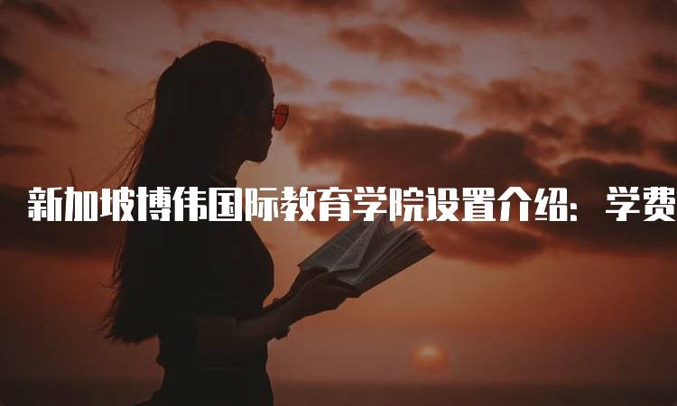 新加坡博伟国际教育学院设置介绍：学费与奖学金信息-留学谷