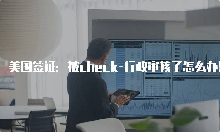 美国签证：被check-行政审核了怎么办！应对策略分享-留学谷