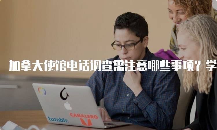 加拿大使馆电话调查需注意哪些事项？学生指南-留学谷