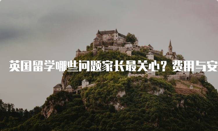 英国留学哪些问题家长最关心？费用与安全分析-留学谷