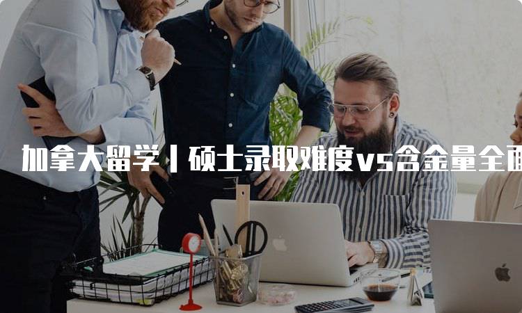 加拿大留学｜硕士录取难度vs含金量全面对比-留学谷