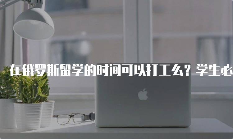 在俄罗斯留学的时间可以打工么？学生必知信息-留学谷