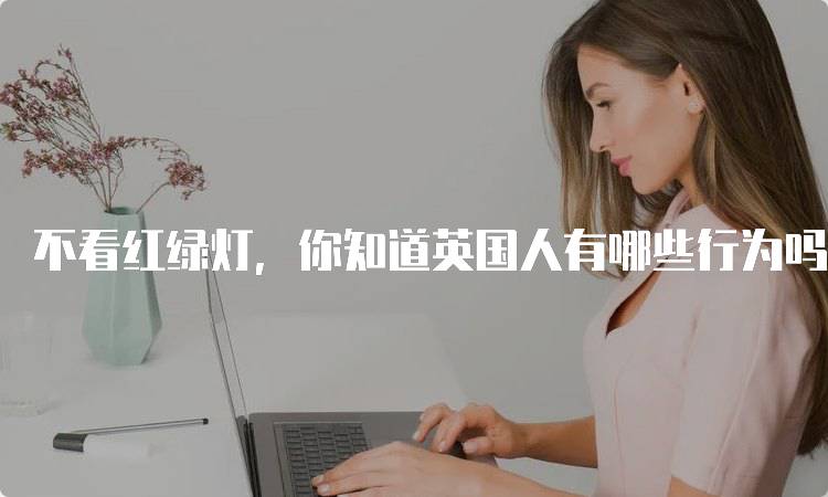 不看红绿灯，你知道英国人有哪些行为吗？文化差异解析-留学谷