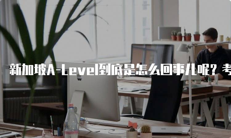 新加坡A-Level到底是怎么回事儿呢？考试形式与评价标准-留学谷